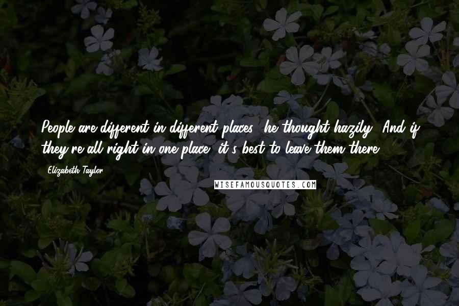 Elizabeth Taylor Quotes: People are different in different places,' he thought hazily. 'And if they're all right in one place, it's best to leave them there.