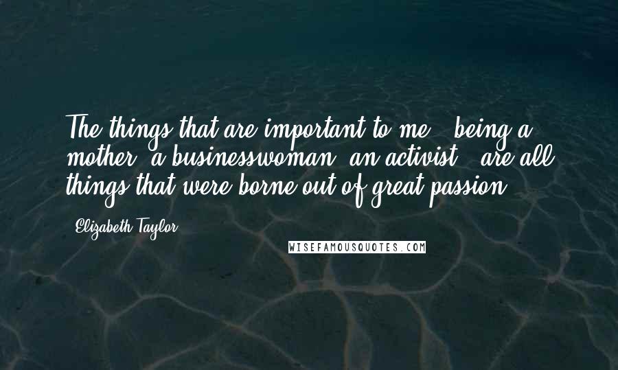 Elizabeth Taylor Quotes: The things that are important to me - being a mother, a businesswoman, an activist - are all things that were borne out of great passion.