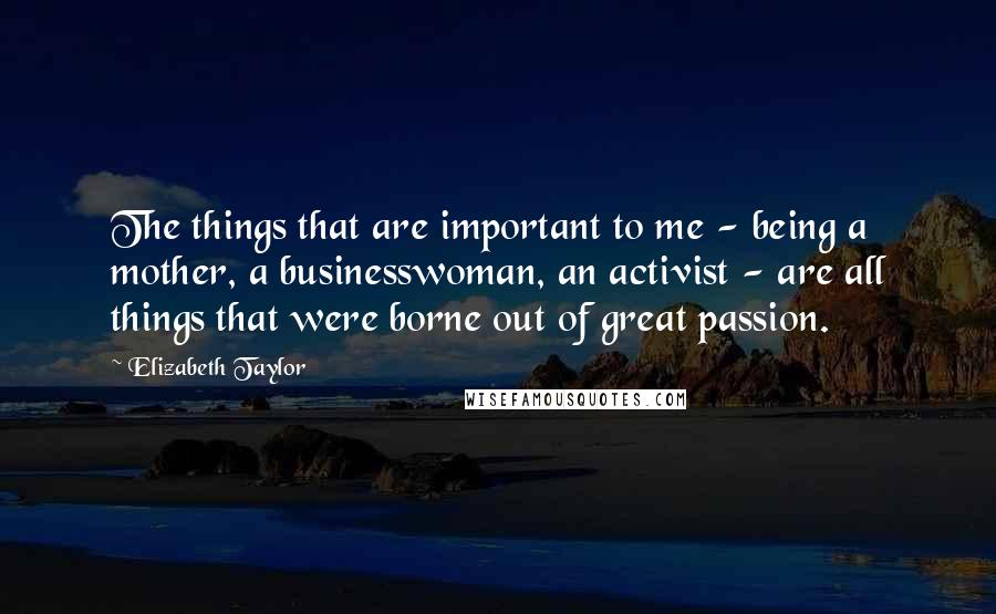 Elizabeth Taylor Quotes: The things that are important to me - being a mother, a businesswoman, an activist - are all things that were borne out of great passion.