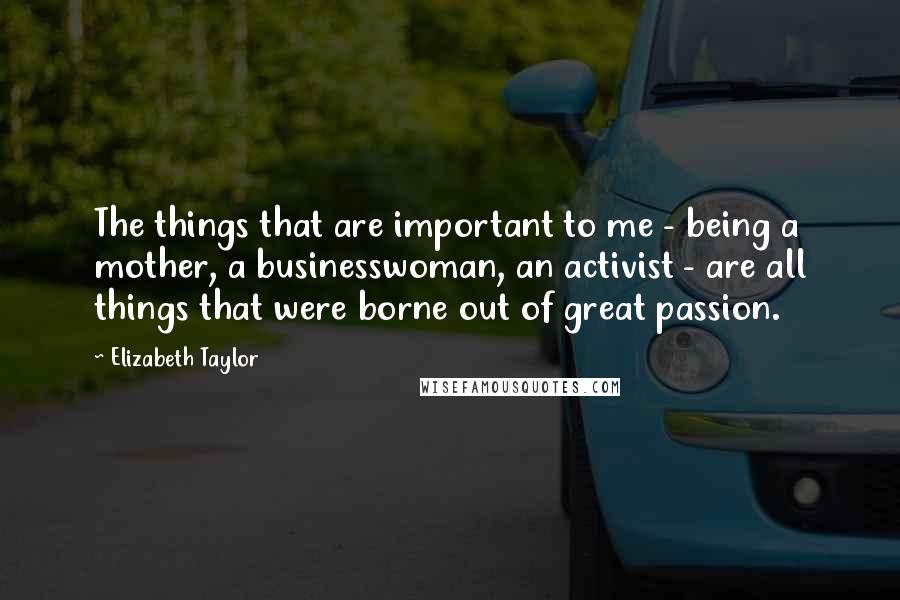 Elizabeth Taylor Quotes: The things that are important to me - being a mother, a businesswoman, an activist - are all things that were borne out of great passion.