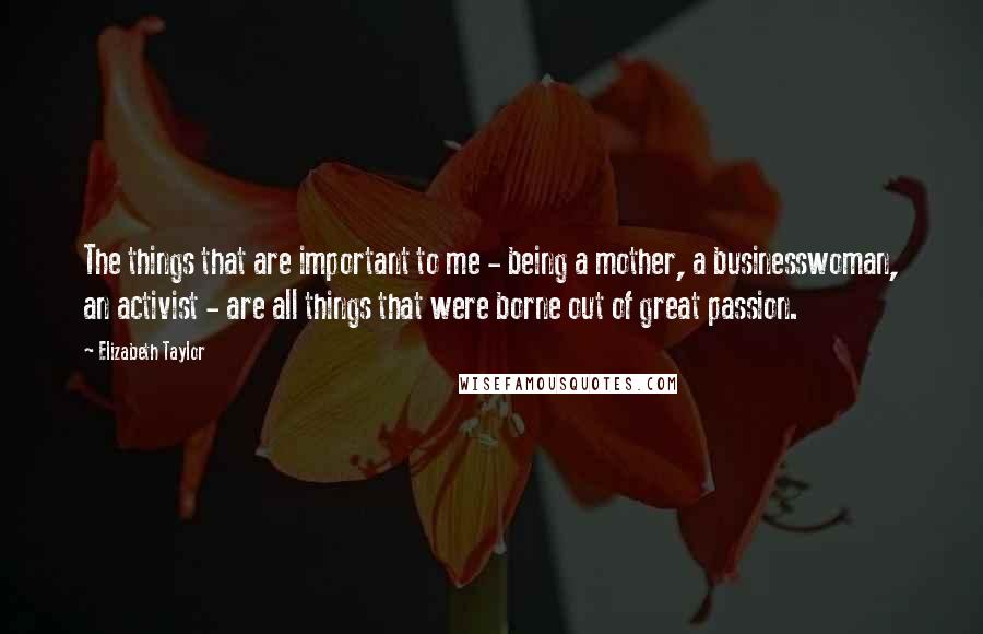 Elizabeth Taylor Quotes: The things that are important to me - being a mother, a businesswoman, an activist - are all things that were borne out of great passion.