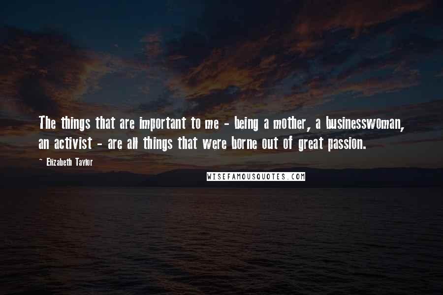 Elizabeth Taylor Quotes: The things that are important to me - being a mother, a businesswoman, an activist - are all things that were borne out of great passion.