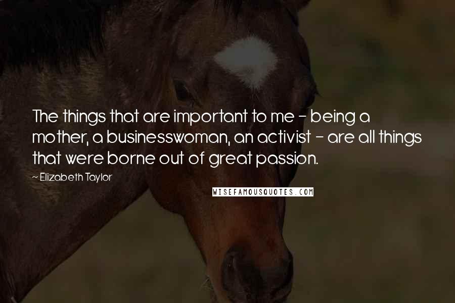 Elizabeth Taylor Quotes: The things that are important to me - being a mother, a businesswoman, an activist - are all things that were borne out of great passion.