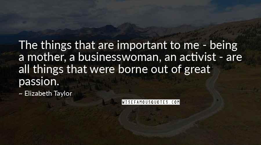 Elizabeth Taylor Quotes: The things that are important to me - being a mother, a businesswoman, an activist - are all things that were borne out of great passion.