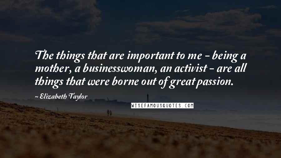 Elizabeth Taylor Quotes: The things that are important to me - being a mother, a businesswoman, an activist - are all things that were borne out of great passion.