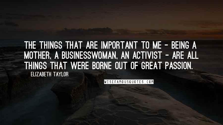 Elizabeth Taylor Quotes: The things that are important to me - being a mother, a businesswoman, an activist - are all things that were borne out of great passion.