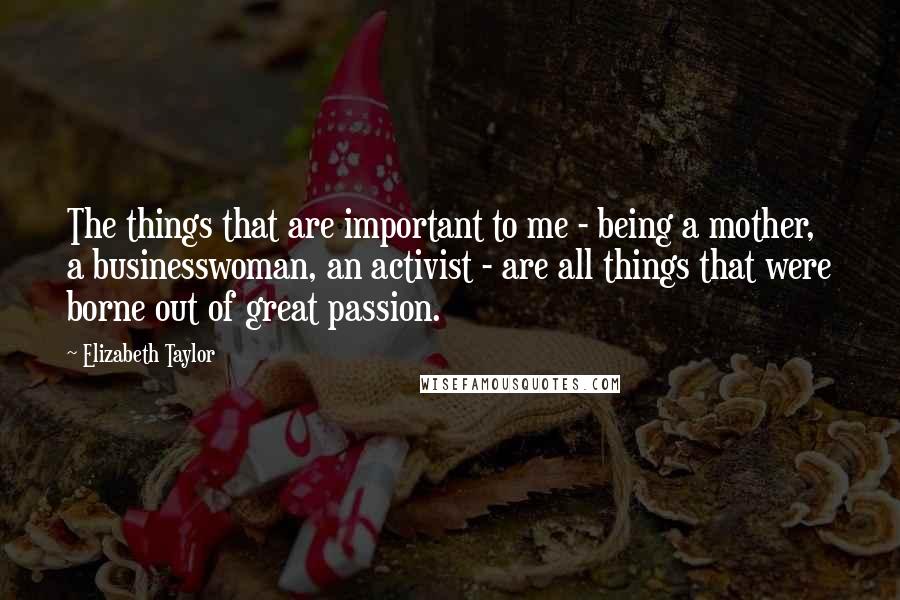 Elizabeth Taylor Quotes: The things that are important to me - being a mother, a businesswoman, an activist - are all things that were borne out of great passion.