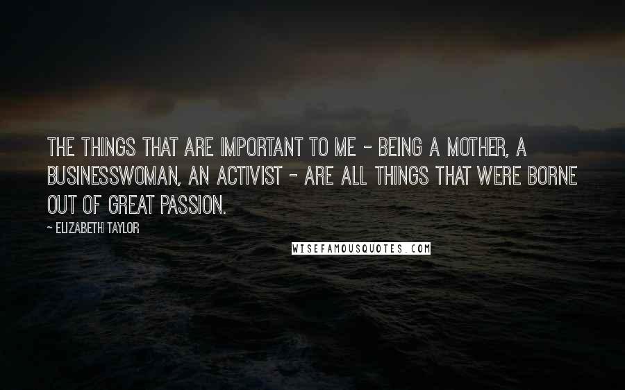 Elizabeth Taylor Quotes: The things that are important to me - being a mother, a businesswoman, an activist - are all things that were borne out of great passion.