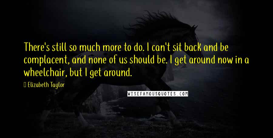 Elizabeth Taylor Quotes: There's still so much more to do. I can't sit back and be complacent, and none of us should be. I get around now in a wheelchair, but I get around.