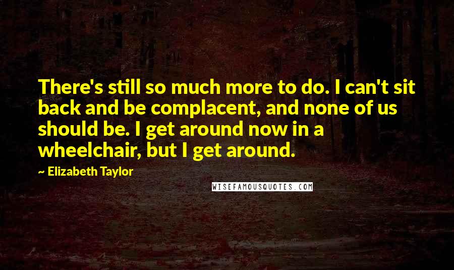 Elizabeth Taylor Quotes: There's still so much more to do. I can't sit back and be complacent, and none of us should be. I get around now in a wheelchair, but I get around.