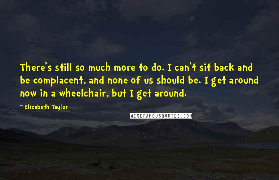 Elizabeth Taylor Quotes: There's still so much more to do. I can't sit back and be complacent, and none of us should be. I get around now in a wheelchair, but I get around.