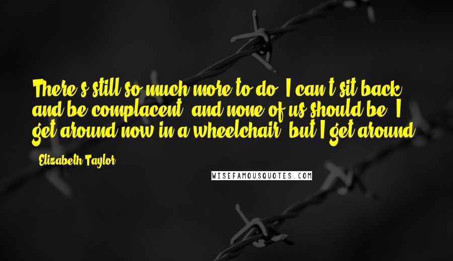 Elizabeth Taylor Quotes: There's still so much more to do. I can't sit back and be complacent, and none of us should be. I get around now in a wheelchair, but I get around.