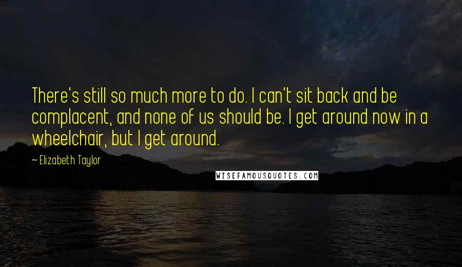 Elizabeth Taylor Quotes: There's still so much more to do. I can't sit back and be complacent, and none of us should be. I get around now in a wheelchair, but I get around.