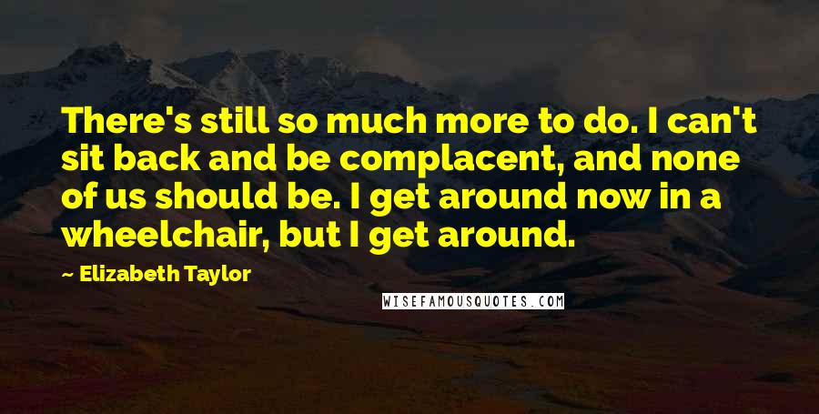 Elizabeth Taylor Quotes: There's still so much more to do. I can't sit back and be complacent, and none of us should be. I get around now in a wheelchair, but I get around.