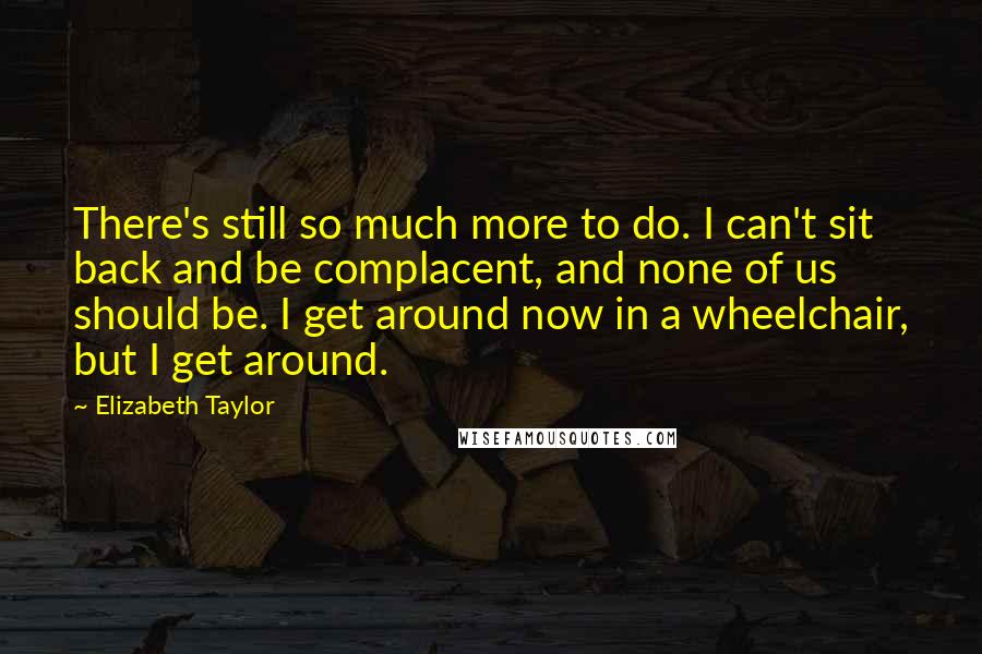 Elizabeth Taylor Quotes: There's still so much more to do. I can't sit back and be complacent, and none of us should be. I get around now in a wheelchair, but I get around.