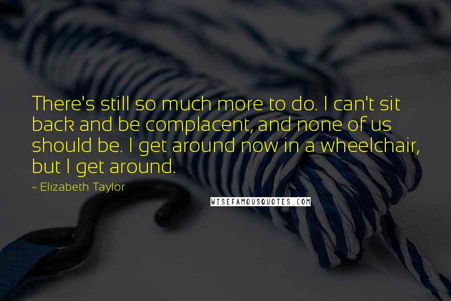 Elizabeth Taylor Quotes: There's still so much more to do. I can't sit back and be complacent, and none of us should be. I get around now in a wheelchair, but I get around.