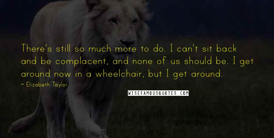 Elizabeth Taylor Quotes: There's still so much more to do. I can't sit back and be complacent, and none of us should be. I get around now in a wheelchair, but I get around.