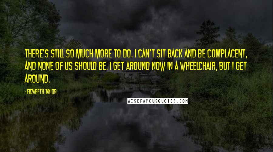 Elizabeth Taylor Quotes: There's still so much more to do. I can't sit back and be complacent, and none of us should be. I get around now in a wheelchair, but I get around.