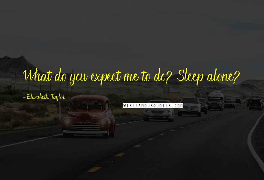 Elizabeth Taylor Quotes: What do you expect me to do? Sleep alone?