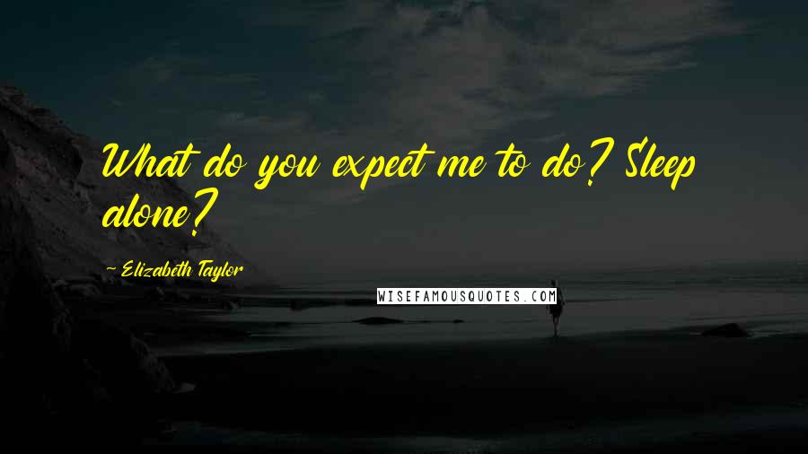 Elizabeth Taylor Quotes: What do you expect me to do? Sleep alone?