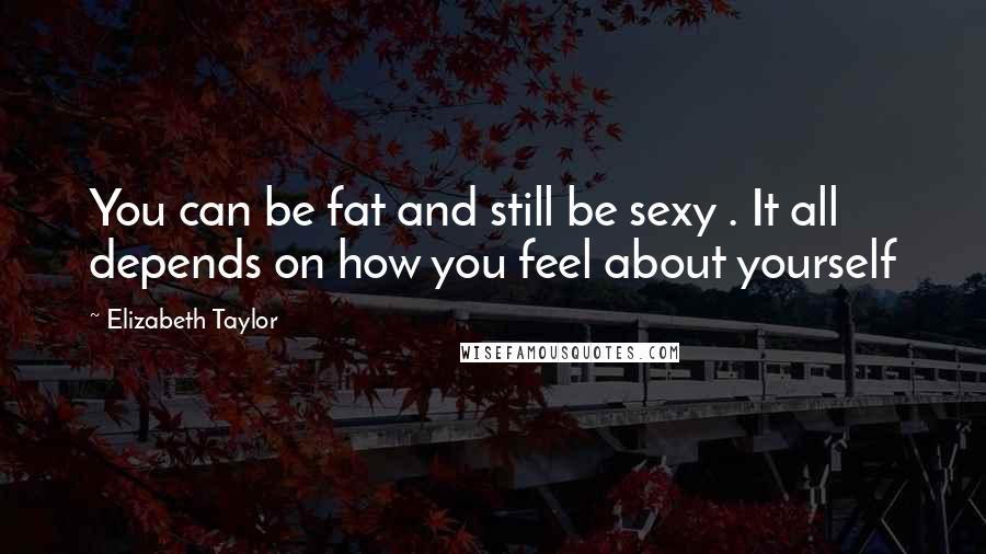 Elizabeth Taylor Quotes: You can be fat and still be sexy . It all depends on how you feel about yourself