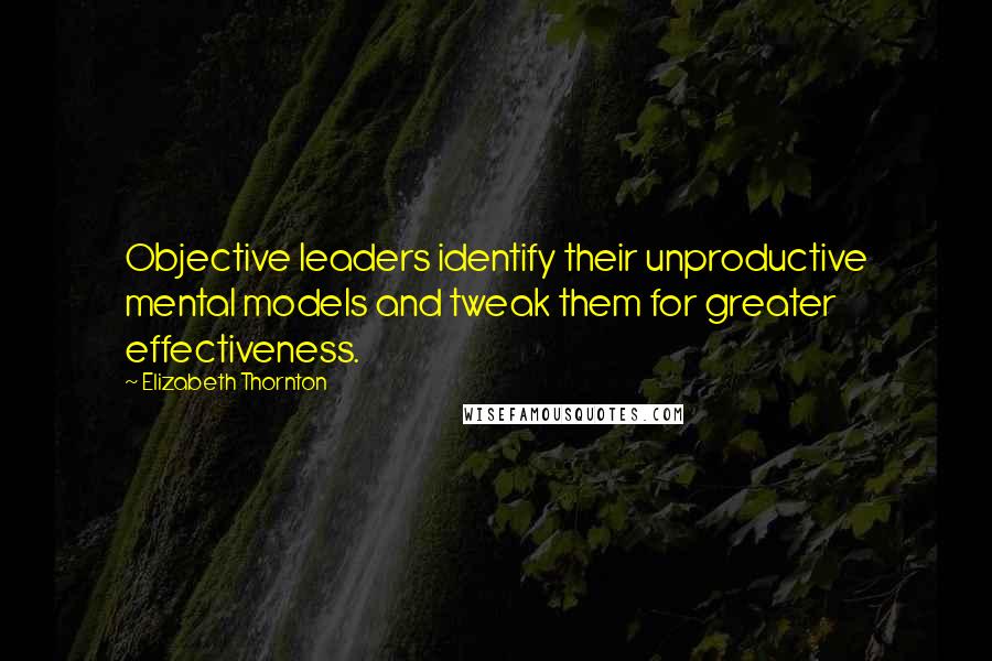 Elizabeth Thornton Quotes: Objective leaders identify their unproductive mental models and tweak them for greater effectiveness.