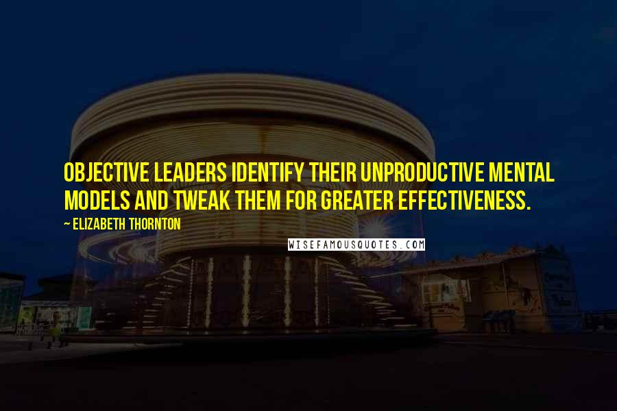 Elizabeth Thornton Quotes: Objective leaders identify their unproductive mental models and tweak them for greater effectiveness.