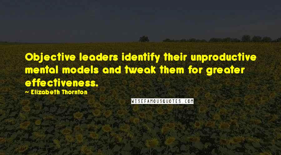 Elizabeth Thornton Quotes: Objective leaders identify their unproductive mental models and tweak them for greater effectiveness.