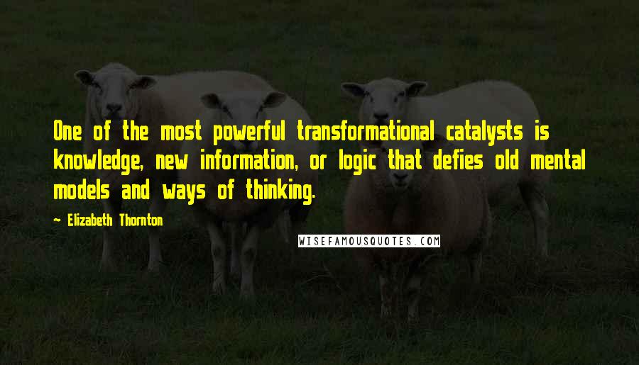 Elizabeth Thornton Quotes: One of the most powerful transformational catalysts is knowledge, new information, or logic that defies old mental models and ways of thinking.