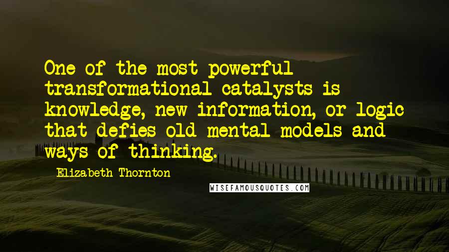 Elizabeth Thornton Quotes: One of the most powerful transformational catalysts is knowledge, new information, or logic that defies old mental models and ways of thinking.
