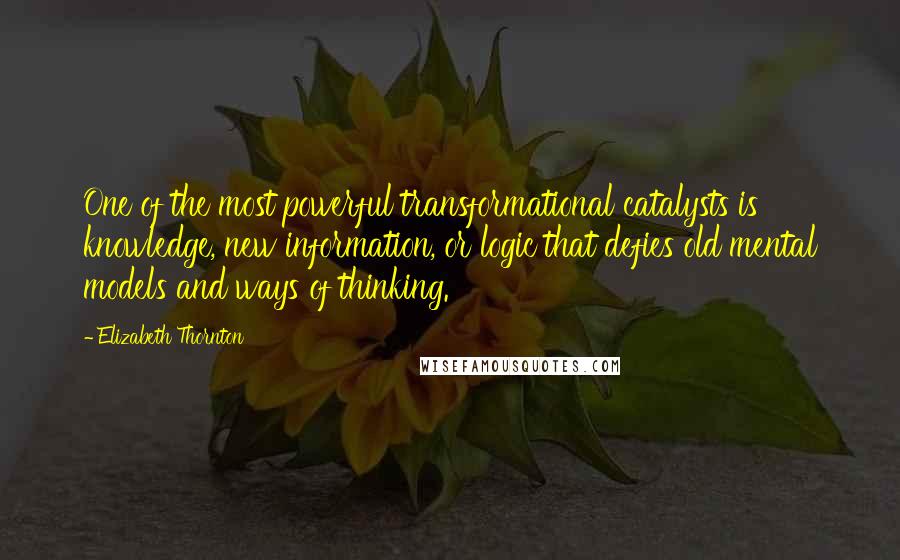 Elizabeth Thornton Quotes: One of the most powerful transformational catalysts is knowledge, new information, or logic that defies old mental models and ways of thinking.