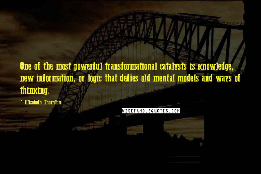 Elizabeth Thornton Quotes: One of the most powerful transformational catalysts is knowledge, new information, or logic that defies old mental models and ways of thinking.