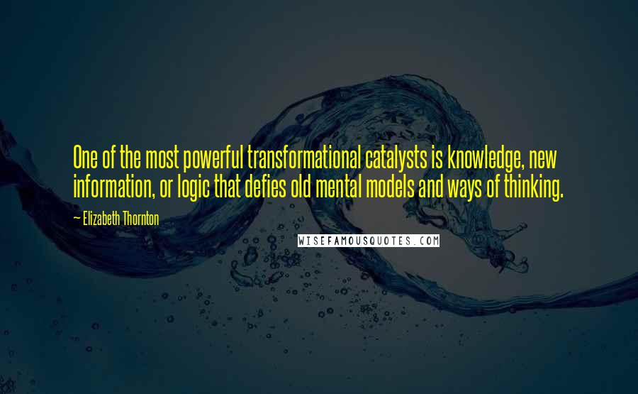 Elizabeth Thornton Quotes: One of the most powerful transformational catalysts is knowledge, new information, or logic that defies old mental models and ways of thinking.