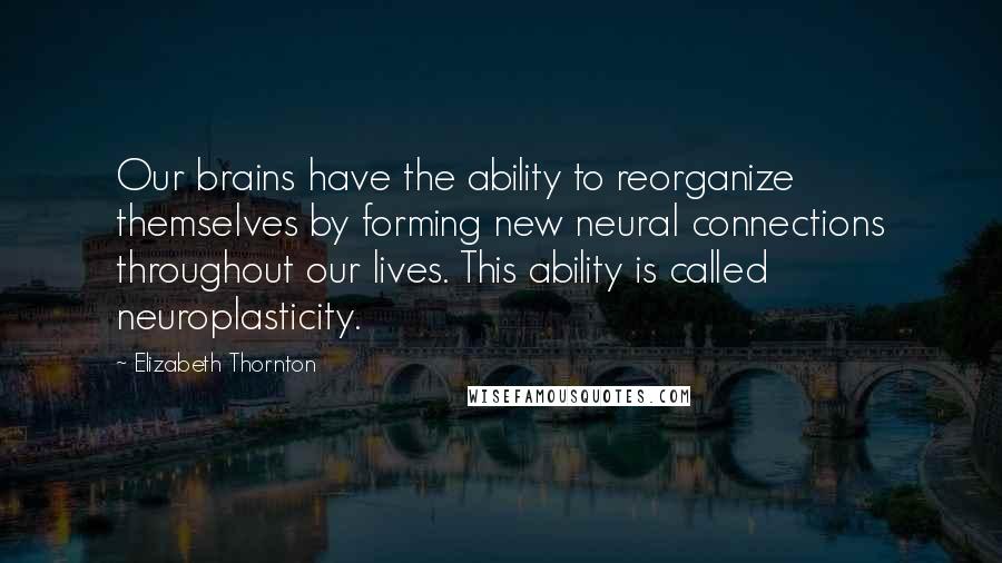 Elizabeth Thornton Quotes: Our brains have the ability to reorganize themselves by forming new neural connections throughout our lives. This ability is called neuroplasticity.
