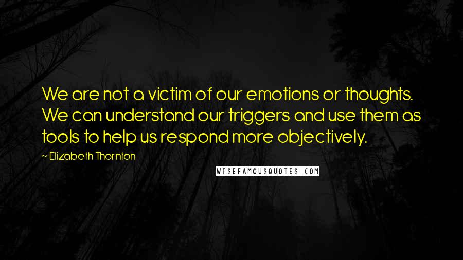Elizabeth Thornton Quotes: We are not a victim of our emotions or thoughts. We can understand our triggers and use them as tools to help us respond more objectively.