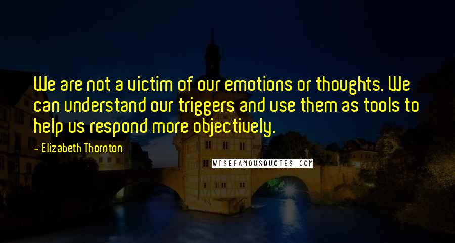 Elizabeth Thornton Quotes: We are not a victim of our emotions or thoughts. We can understand our triggers and use them as tools to help us respond more objectively.
