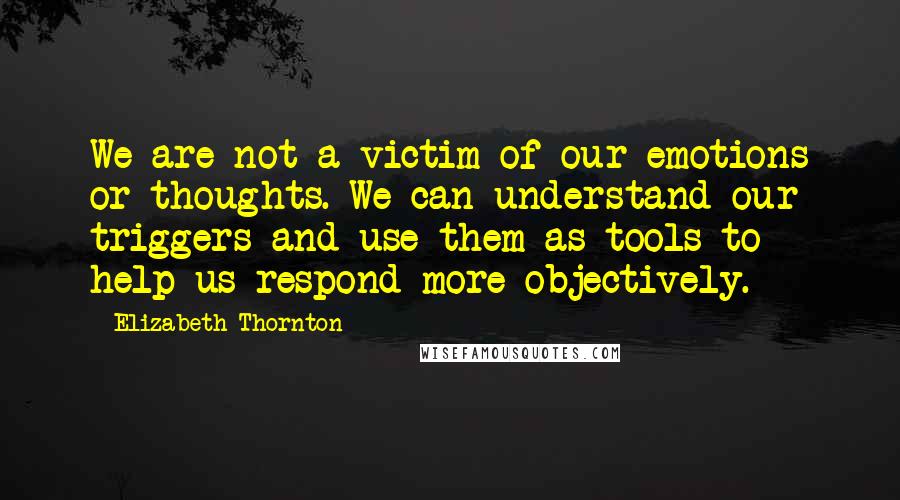 Elizabeth Thornton Quotes: We are not a victim of our emotions or thoughts. We can understand our triggers and use them as tools to help us respond more objectively.