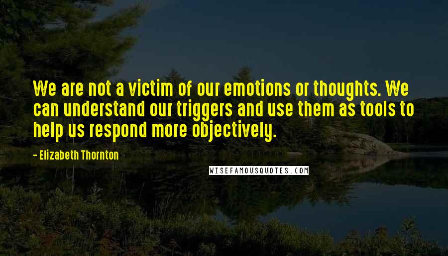 Elizabeth Thornton Quotes: We are not a victim of our emotions or thoughts. We can understand our triggers and use them as tools to help us respond more objectively.