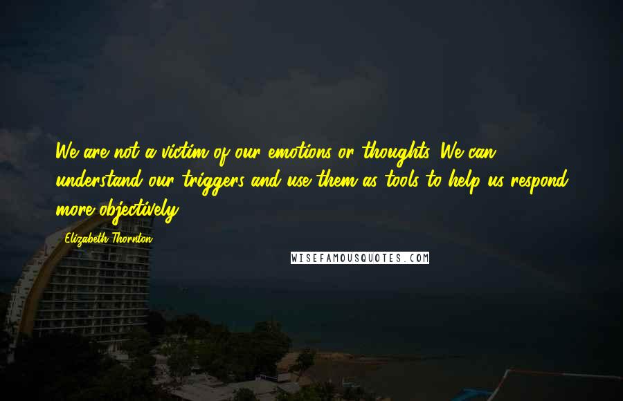 Elizabeth Thornton Quotes: We are not a victim of our emotions or thoughts. We can understand our triggers and use them as tools to help us respond more objectively.