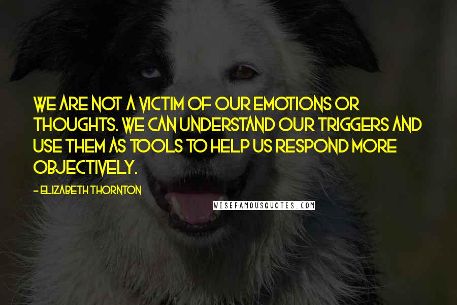 Elizabeth Thornton Quotes: We are not a victim of our emotions or thoughts. We can understand our triggers and use them as tools to help us respond more objectively.