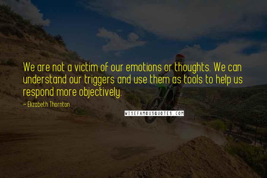 Elizabeth Thornton Quotes: We are not a victim of our emotions or thoughts. We can understand our triggers and use them as tools to help us respond more objectively.