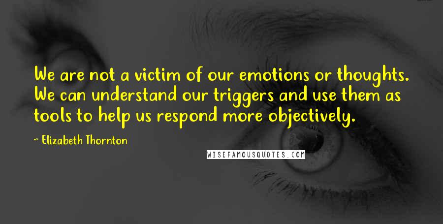 Elizabeth Thornton Quotes: We are not a victim of our emotions or thoughts. We can understand our triggers and use them as tools to help us respond more objectively.