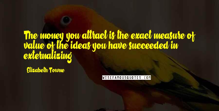 Elizabeth Towne Quotes: The money you attract is the exact measure of value of the ideas you have succeeded in externalizing.