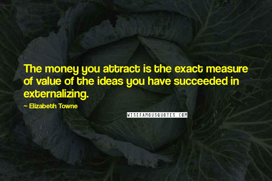 Elizabeth Towne Quotes: The money you attract is the exact measure of value of the ideas you have succeeded in externalizing.