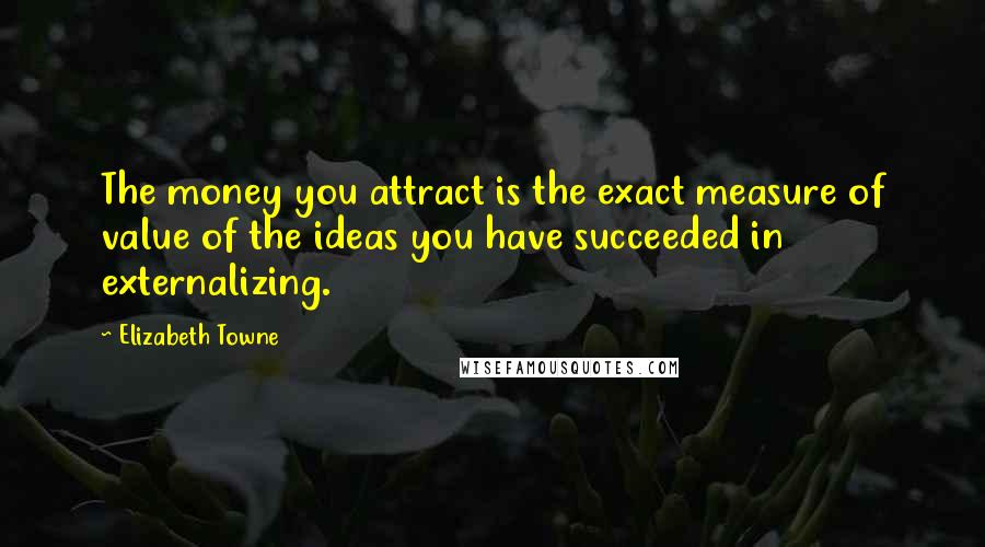 Elizabeth Towne Quotes: The money you attract is the exact measure of value of the ideas you have succeeded in externalizing.