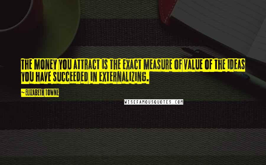 Elizabeth Towne Quotes: The money you attract is the exact measure of value of the ideas you have succeeded in externalizing.