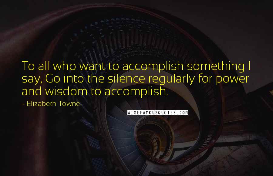 Elizabeth Towne Quotes: To all who want to accomplish something I say, Go into the silence regularly for power and wisdom to accomplish.