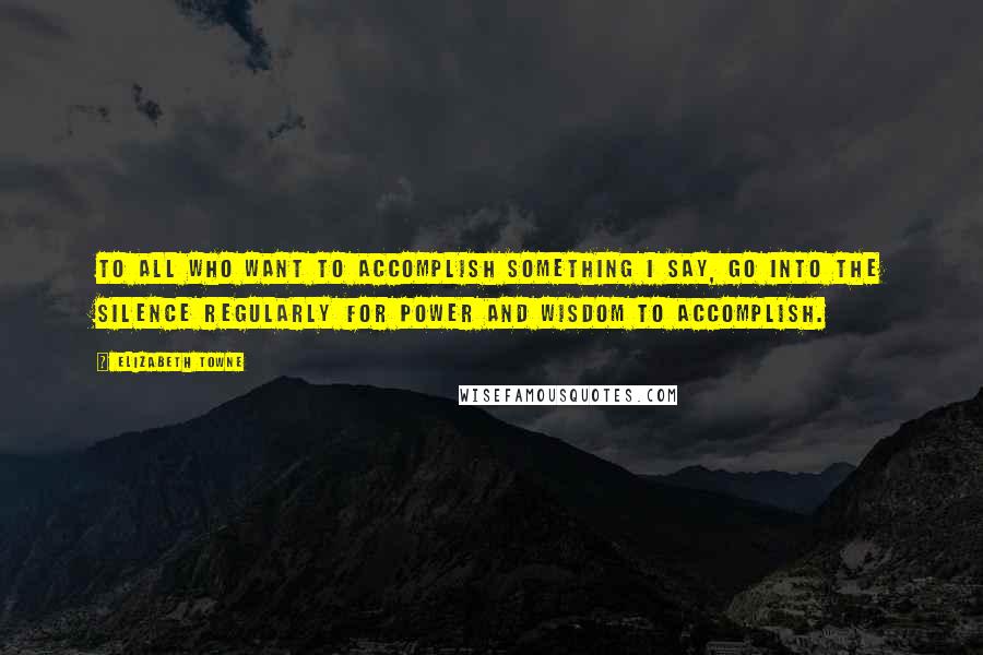 Elizabeth Towne Quotes: To all who want to accomplish something I say, Go into the silence regularly for power and wisdom to accomplish.