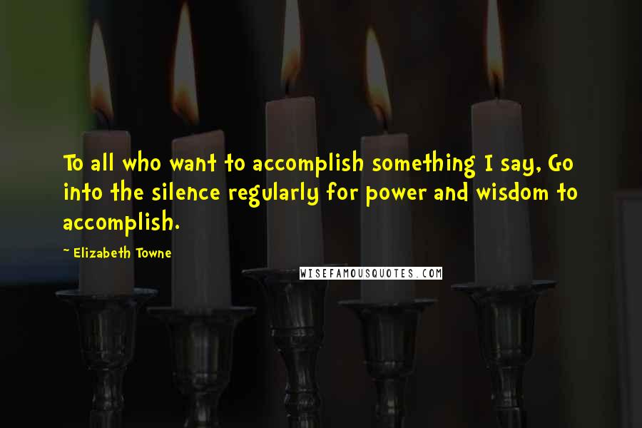 Elizabeth Towne Quotes: To all who want to accomplish something I say, Go into the silence regularly for power and wisdom to accomplish.