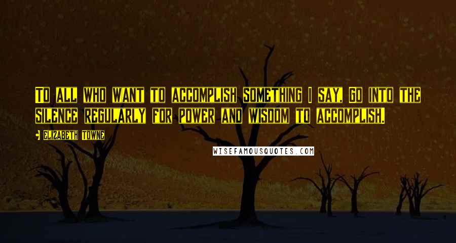 Elizabeth Towne Quotes: To all who want to accomplish something I say, Go into the silence regularly for power and wisdom to accomplish.